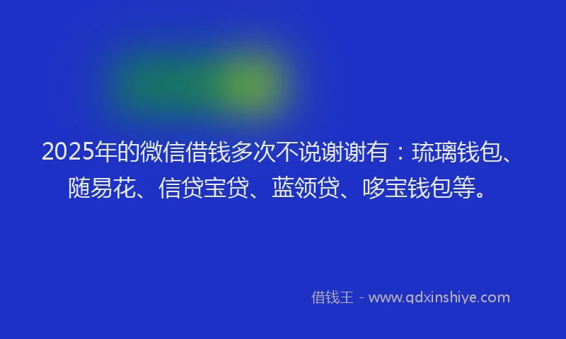 2025年的微信借钱多次不说谢谢有：琉璃钱包、随易花、信贷宝贷、蓝领贷、哆宝钱包等。