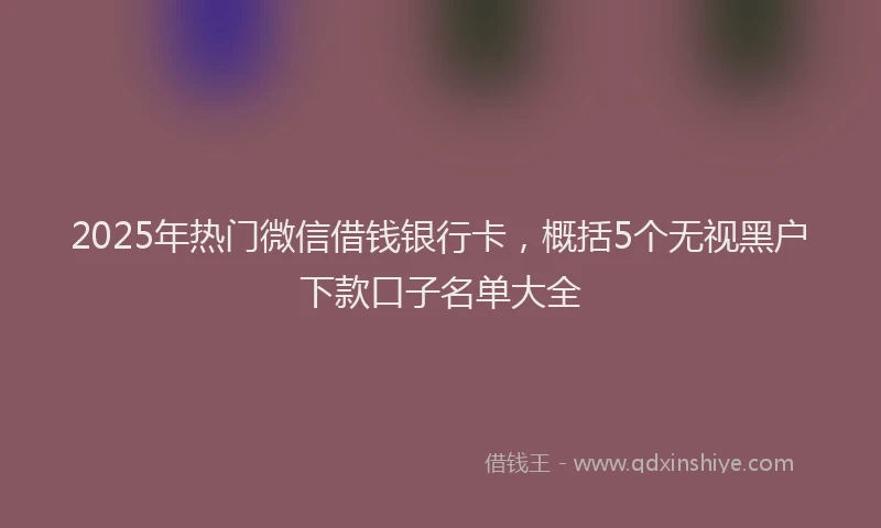 2025年热门微信借钱银行卡，概括5个无视黑户下款口子名单大全