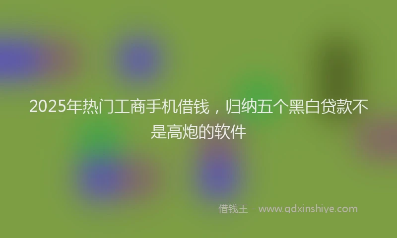 2025年热门工商手机借钱，归纳五个黑白贷款不是高炮的软件