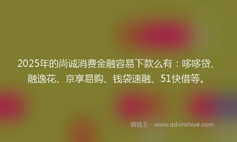 2025年的尚诚消费金融容易下款么有：哆哆贷、融逸花、京享易购、钱袋速融、51快借等。