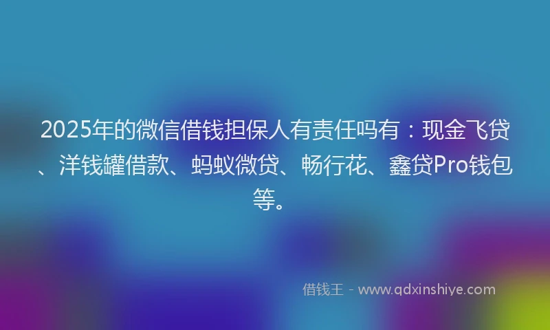 2025年的微信借钱担保人有责任吗有：现金飞贷、洋钱罐借款、蚂蚁微贷、畅行花、鑫贷Pro钱包等。