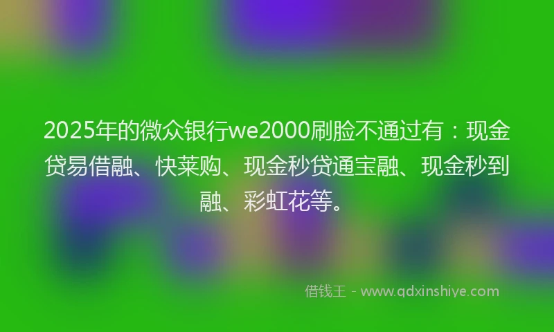 2025年的微众银行we2000刷脸不通过有：现金贷易借融、快莱购、现金秒贷通宝融、现金秒到融、彩虹花等。