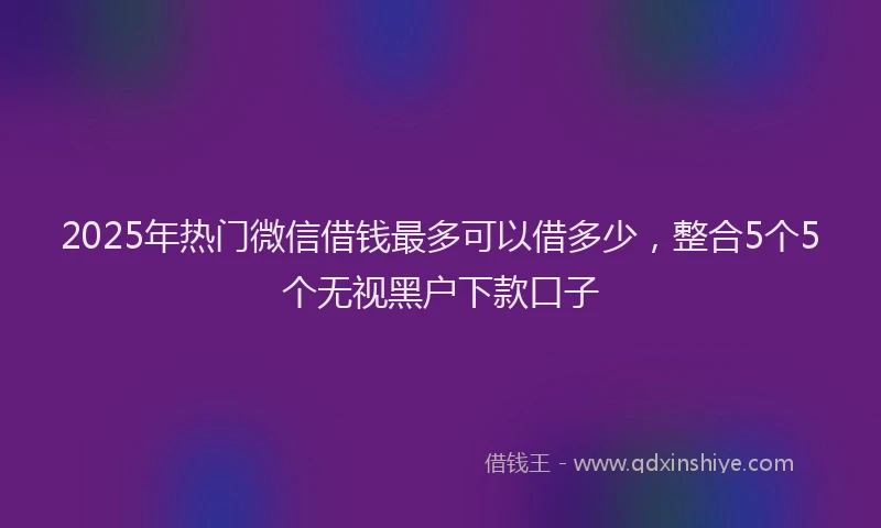 2025年热门微信借钱最多可以借多少，整合5个5个无视黑户下款口子