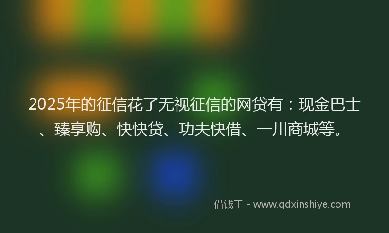 2025年的征信花了无视征信的网贷有：现金巴士、臻享购、快快贷、功夫快借、一川商城等。