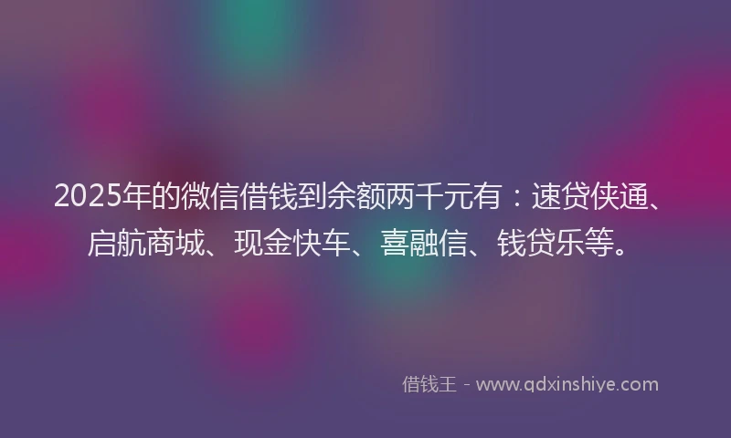 2025年的微信借钱到余额两千元有：速贷侠通、启航商城、现金快车、喜融信、钱贷乐等。