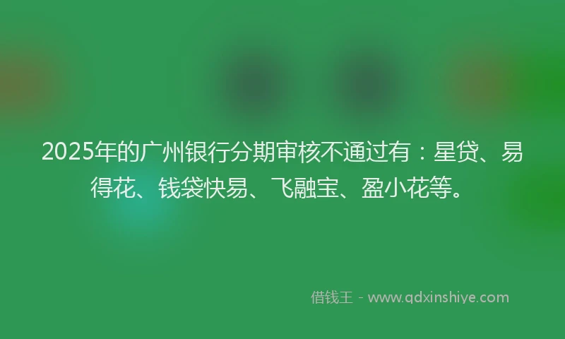 2025年的广州银行分期审核不通过有：星贷、易得花、钱袋快易、飞融宝、盈小花等。
