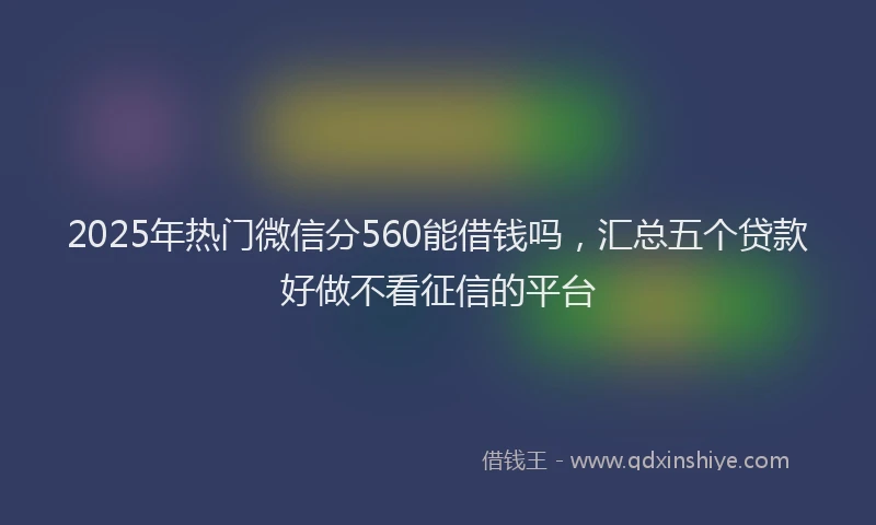 2025年热门微信分560能借钱吗，汇总五个贷款好做不看征信的平台