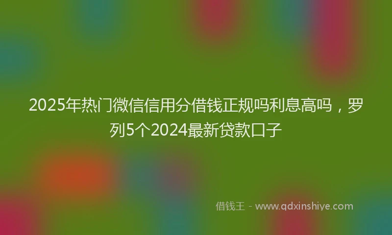 2025年热门微信信用分借钱正规吗利息高吗，罗列5个2024最新贷款口子