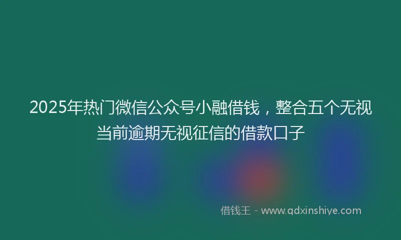 2025年热门微信公众号小融借钱，整合五个无视当前逾期无视征信的借款口子