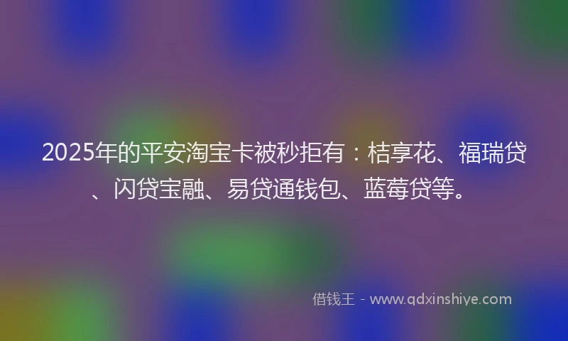 2025年的平安淘宝卡被秒拒有：桔享花、福瑞贷、闪贷宝融、易贷通钱包、蓝莓贷等。