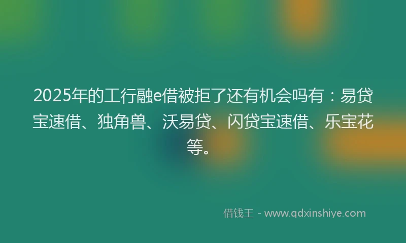 2025年的工行融e借被拒了还有机会吗有：易贷宝速借、独角兽、沃易贷、闪贷宝速借、乐宝花等。
