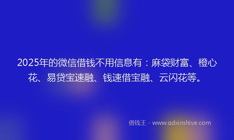 2025年的微信借钱不用信息有：麻袋财富、橙心花、易贷宝速融、钱速借宝融、云闪花等。