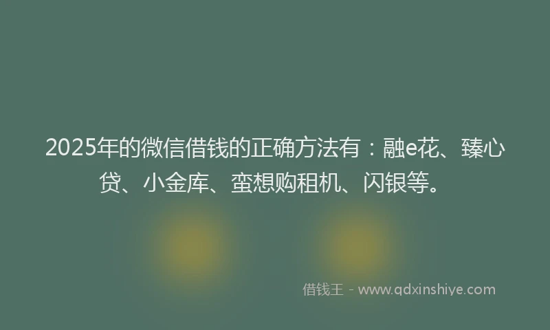 2025年的微信借钱的正确方法有：融e花、臻心贷、小金库、蛮想购租机、闪银等。