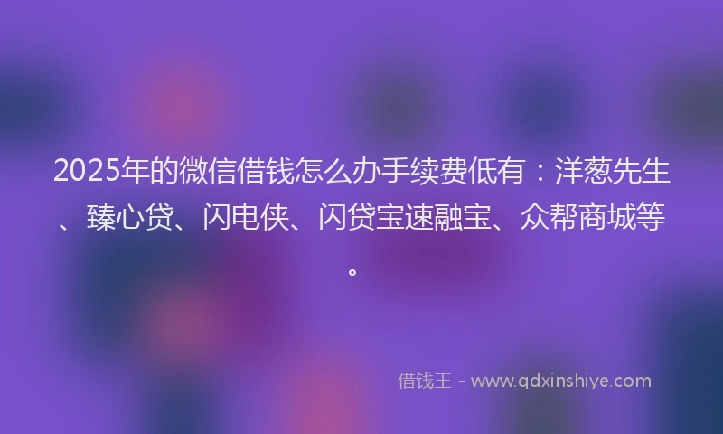 2025年的微信借钱怎么办手续费低有：洋葱先生、臻心贷、闪电侠、闪贷宝速融宝、众帮商城等。