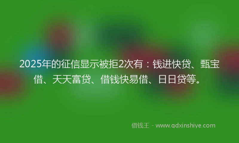 2025年的征信显示被拒2次有：钱进快贷、甄宝借、天天富贷、借钱快易借、日日贷等。