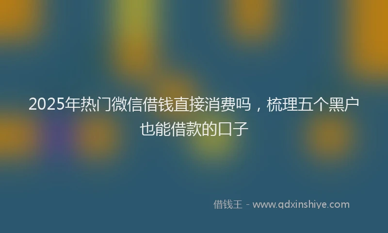 2025年热门微信借钱直接消费吗，梳理五个黑户也能借款的口子