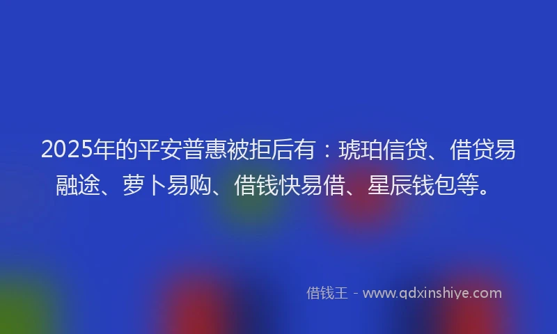 2025年的平安普惠被拒后有：琥珀信贷、借贷易融途、萝卜易购、借钱快易借、星辰钱包等。