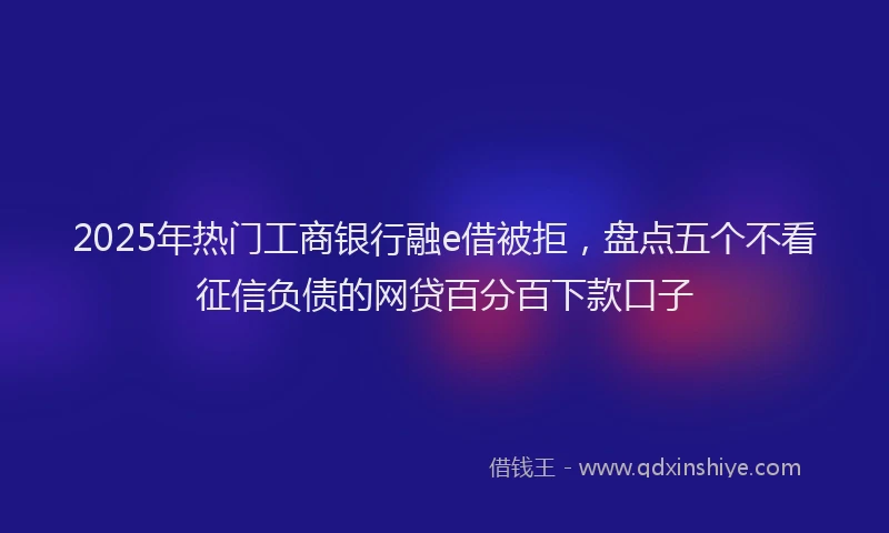 2025年热门工商银行融e借被拒，盘点五个不看征信负债的网贷百分百下款口子