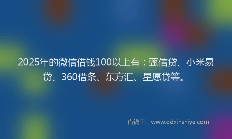 2025年的微信借钱100以上有：甄信贷、小米易贷、360借条、东方汇、星愿贷等。