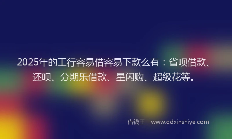 2025年的工行容易借容易下款么有：省呗借款、还呗、分期乐借款、星闪购、超级花等。