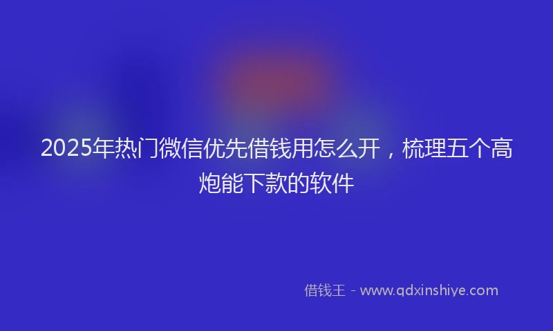 2025年热门微信优先借钱用怎么开，梳理五个高炮能下款的软件