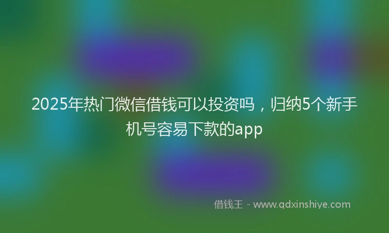 2025年热门微信借钱可以投资吗，归纳5个新手机号容易下款的app