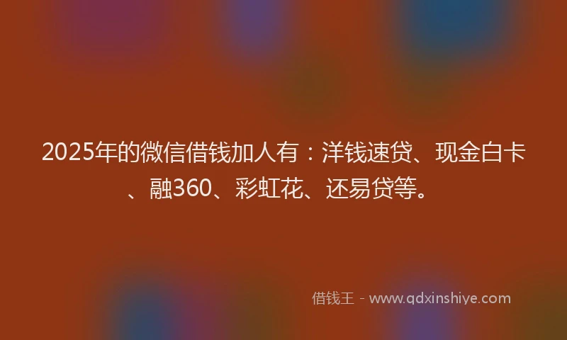 2025年的微信借钱加人有：洋钱速贷、现金白卡、融360、彩虹花、还易贷等。
