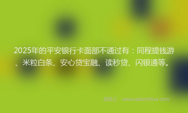 2025年的平安银行卡面部不通过有：同程提钱游、米粒白条、安心贷宝融、读秒贷、闪银通等。
