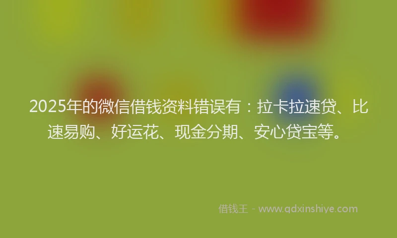 2025年的微信借钱资料错误有：拉卡拉速贷、比速易购、好运花、现金分期、安心贷宝等。