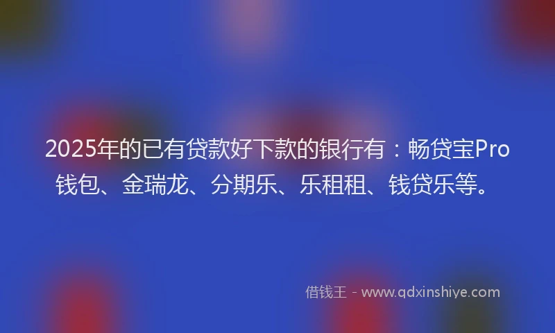 2025年的已有贷款好下款的银行有：畅贷宝Pro钱包、金瑞龙、分期乐、乐租租、钱贷乐等。