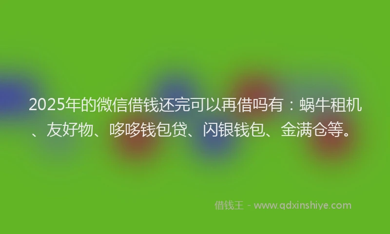2025年的微信借钱还完可以再借吗有：蜗牛租机、友好物、哆哆钱包贷、闪银钱包、金满仓等。