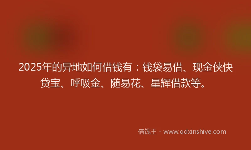 2025年的异地如何借钱有：钱袋易借、现金侠快贷宝、呼吸金、随易花、星辉借款等。