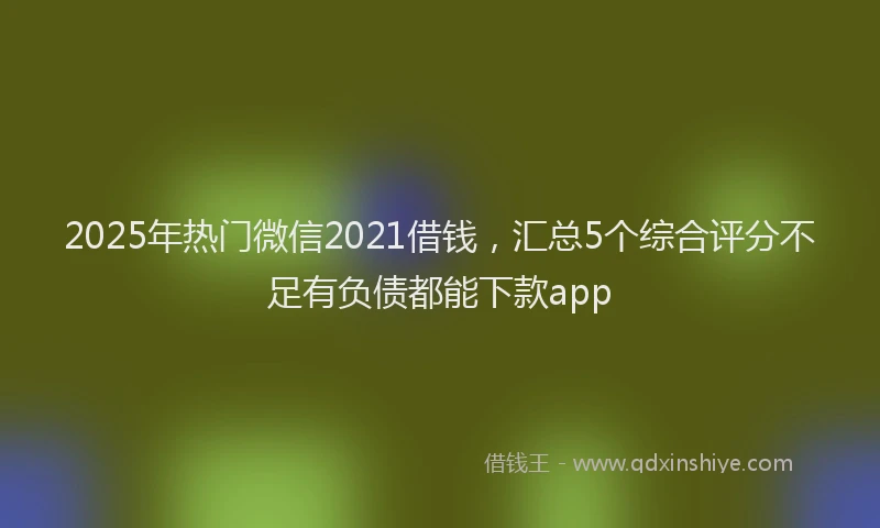 2025年热门微信2021借钱，汇总5个综合评分不足有负债都能下款app