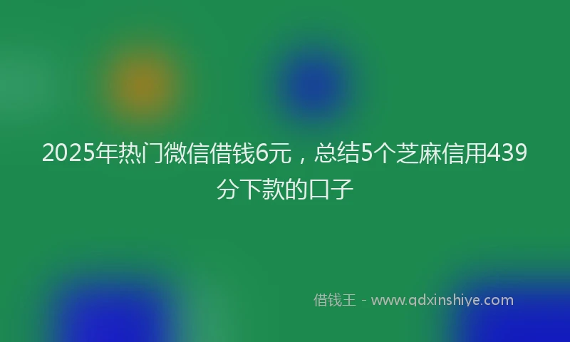2025年热门微信借钱6元，总结5个芝麻信用439分下款的口子
