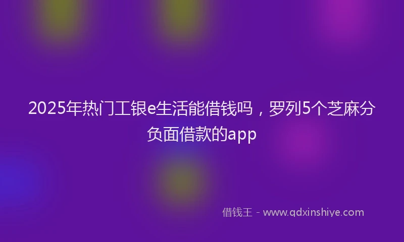 2025年热门工银e生活能借钱吗，罗列5个芝麻分负面借款的app