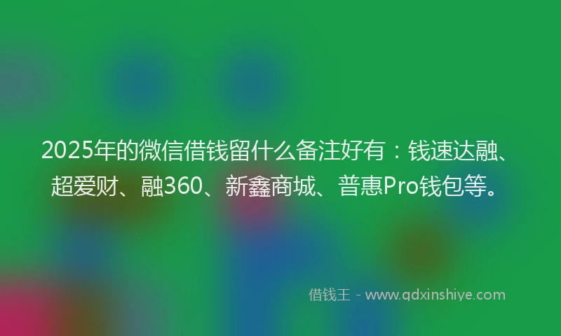 2025年的微信借钱留什么备注好有：钱速达融、超爱财、融360、新鑫商城、普惠Pro钱包等。