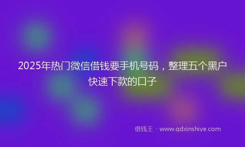 2025年热门微信借钱要手机号码，整理五个黑户快速下款的口子