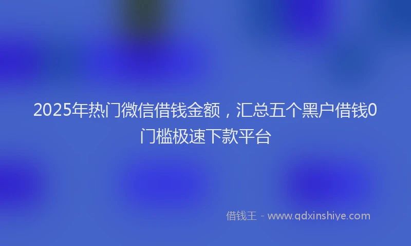 2025年热门微信借钱金额，汇总五个黑户借钱0门槛极速下款平台