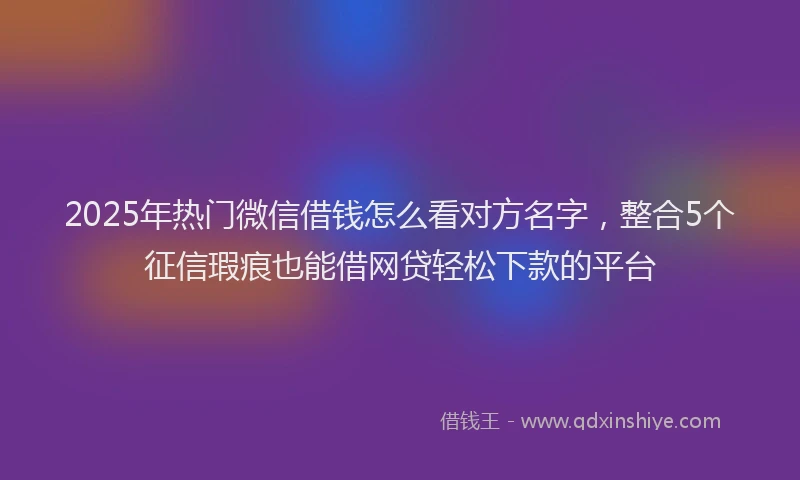 2025年热门微信借钱怎么看对方名字，整合5个征信瑕疵也能借网贷轻松下款的平台