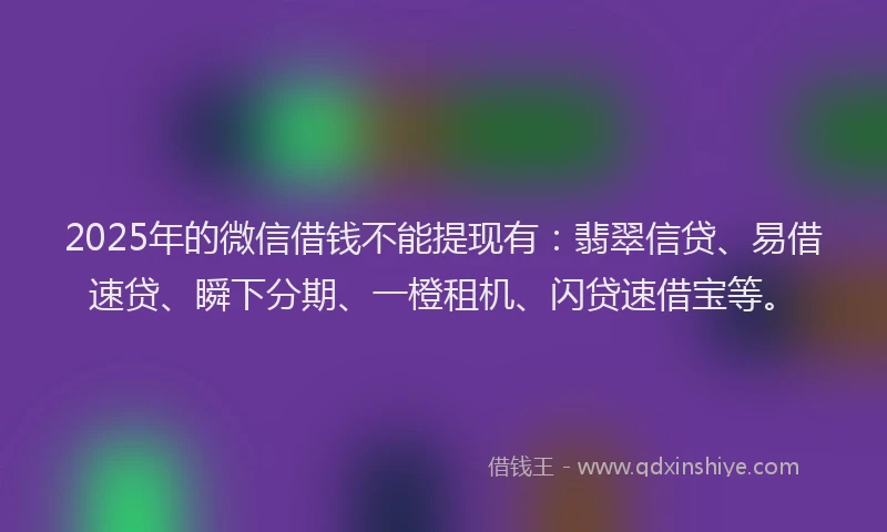 2025年的微信借钱不能提现有：翡翠信贷、易借速贷、瞬下分期、一橙租机、闪贷速借宝等。