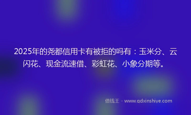 2025年的尧都信用卡有被拒的吗有：玉米分、云闪花、现金流速借、彩虹花、小象分期等。