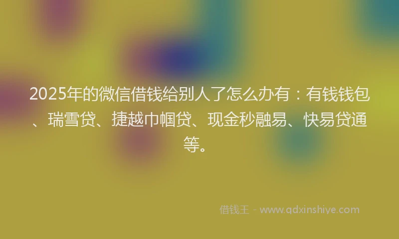 2025年的微信借钱给别人了怎么办有：有钱钱包、瑞雪贷、捷越巾帼贷、现金秒融易、快易贷通等。