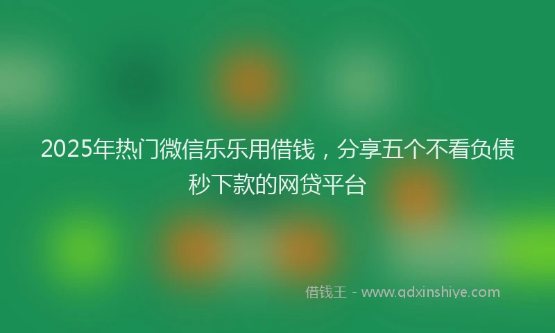 2025年热门微信乐乐用借钱，分享五个不看负债秒下款的网贷平台