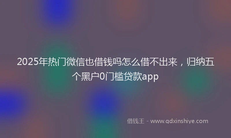 2025年热门微信也借钱吗怎么借不出来，归纳五个黑户0门槛贷款app