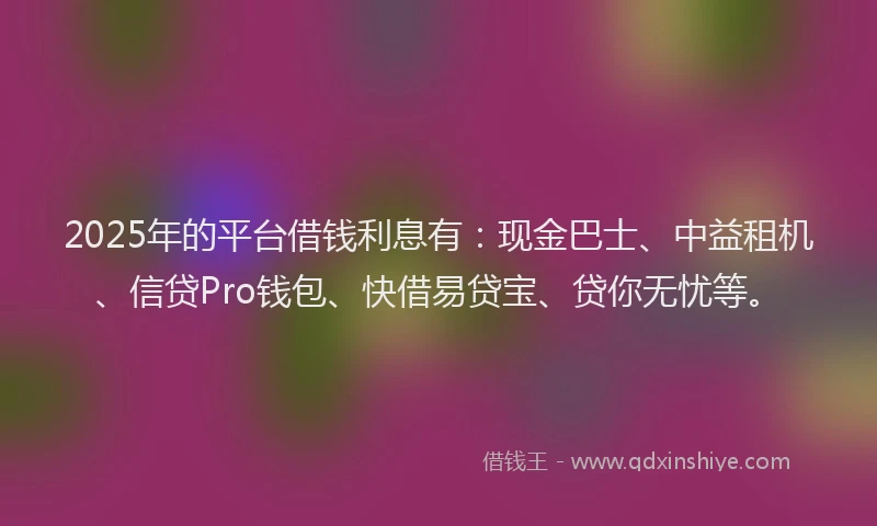 2025年的平台借钱利息有：现金巴士、中益租机、信贷Pro钱包、快借易贷宝、贷你无忧等。