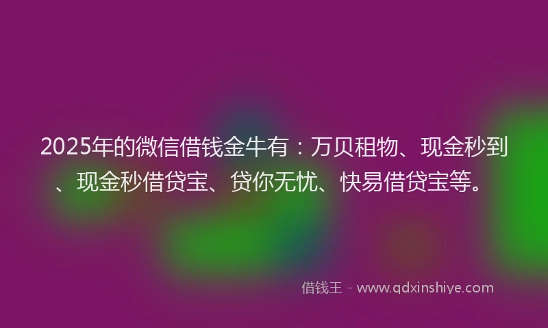 2025年的微信借钱金牛有：万贝租物、现金秒到、现金秒借贷宝、贷你无忧、快易借贷宝等。