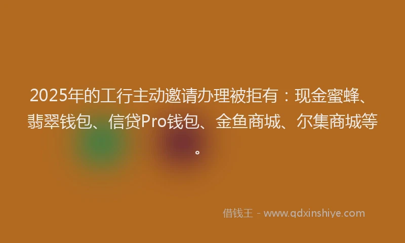 2025年的工行主动邀请办理被拒有：现金蜜蜂、翡翠钱包、信贷Pro钱包、金鱼商城、尔集商城等。