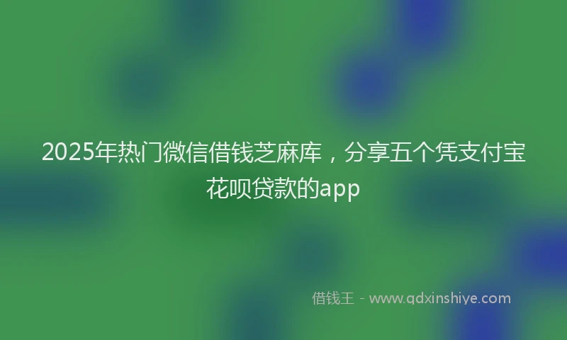 2025年热门微信借钱芝麻库，分享五个凭支付宝花呗贷款的app