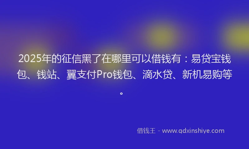 2025年的征信黑了在哪里可以借钱有：易贷宝钱包、钱站、翼支付Pro钱包、滴水贷、新机易购等。