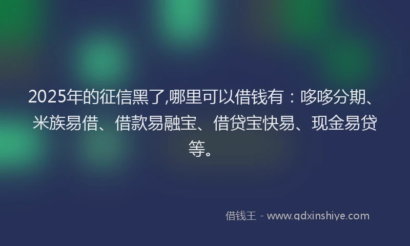 2025年的征信黑了,哪里可以借钱有：哆哆分期、米族易借、借款易融宝、借贷宝快易、现金易贷等。